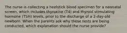 The nurse is collecting a heelstick blood specimen for a neonatal screen, which includes thyroxine (T4) and thyroid stimulating hormone (TSH) levels, prior to the discharge of a 2-day-old newborn. When the parents ask why these tests are being conducted, which explanation should the nurse provide?