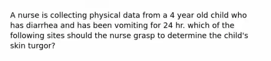 A nurse is collecting physical data from a 4 year old child who has diarrhea and has been vomiting for 24 hr. which of the following sites should the nurse grasp to determine the child's skin turgor?