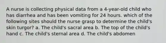 A nurse is collecting physical data from a 4-year-old child who has diarrhea and has been vomiting for 24 hours. which of the following sites should the nurse grasp to determine the child's skin turgor? a. The child's sacral area b. The top of the child's hand c. The child's sternal area d. The child's abdomen