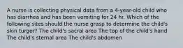 A nurse is collecting physical data from a 4-year-old child who has diarrhea and has been vomiting for 24 hr. Which of the following sites should the nurse grasp to determine the child's skin turgor? The child's sacral area The top of the child's hand The child's sternal area The child's abdomen