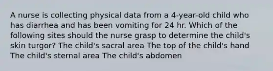 A nurse is collecting physical data from a 4-year-old child who has diarrhea and has been vomiting for 24 hr. Which of the following sites should the nurse grasp to determine the child's skin turgor? The child's sacral area The top of the child's hand The child's sternal area The child's abdomen