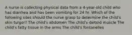 A nurse is collecting physical data from a 4-year-old child who has diarrhea and has been vomiting for 24 hr. Which of the following sites should the nurse grasp to determine the child's skin turgor? The child's abdomen The child's deltoid muscle The child's fatty tissue in the arms The child's fontanelles