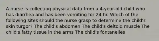 A nurse is collecting physical data from a 4-year-old child who has diarrhea and has been vomiting for 24 hr. Which of the following sites should the nurse grasp to determine the child's skin turgor? The child's abdomen The child's deltoid muscle The child's fatty tissue in the arms The child's fontanelles