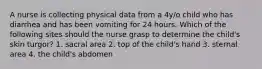 A nurse is collecting physical data from a 4y/o child who has diarrhea and has been vomiting for 24 hours. Which of the following sites should the nurse grasp to determine the child's skin turgor? 1. sacral area 2. top of the child's hand 3. sternal area 4. the child's abdomen