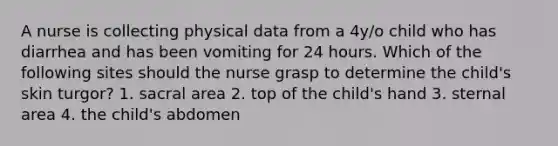 A nurse is collecting physical data from a 4y/o child who has diarrhea and has been vomiting for 24 hours. Which of the following sites should the nurse grasp to determine the child's skin turgor? 1. sacral area 2. top of the child's hand 3. sternal area 4. the child's abdomen