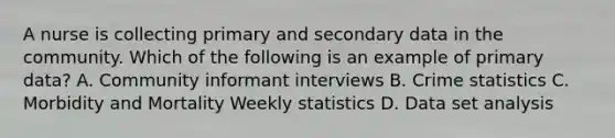 A nurse is collecting primary and secondary data in the community. Which of the following is an example of primary data? A. Community informant interviews B. Crime statistics C. Morbidity and Mortality Weekly statistics D. Data set analysis