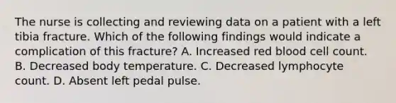 The nurse is collecting and reviewing data on a patient with a left tibia fracture. Which of the following findings would indicate a complication of this fracture? A. Increased red blood cell count. B. Decreased body temperature. C. Decreased lymphocyte count. D. Absent left pedal pulse.