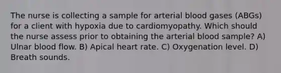 The nurse is collecting a sample for arterial blood gases (ABGs) for a client with hypoxia due to cardiomyopathy. Which should the nurse assess prior to obtaining the arterial blood sample? A) Ulnar blood flow. B) Apical heart rate. C) Oxygenation level. D) Breath sounds.