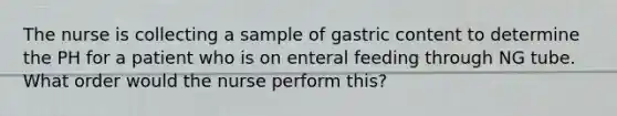 The nurse is collecting a sample of gastric content to determine the PH for a patient who is on enteral feeding through NG tube. What order would the nurse perform this?