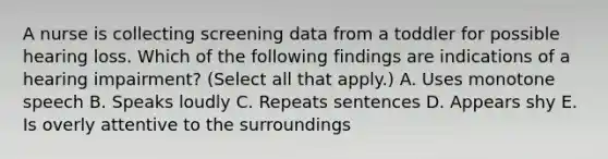 A nurse is collecting screening data from a toddler for possible hearing loss. Which of the following findings are indications of a hearing impairment? (Select all that apply.) A. Uses monotone speech B. Speaks loudly C. Repeats sentences D. Appears shy E. Is overly attentive to the surroundings