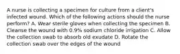 A nurse is collecting a specimen for culture from a client's infected wound. Which of the following actions should the nurse perform? A. Wear sterile gloves when collecting the specimen B. Cleanse the wound with 0.9% sodium chloride irrigation C. Allow the collection swab to absorb old exudate D. Rotate the collection swab over the edges of the wound