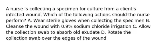 A nurse is collecting a specimen for culture from a client's infected wound. Which of the following actions should the nurse perform? A. Wear sterile gloves when collecting the specimen B. Cleanse the wound with 0.9% sodium chloride irrigation C. Allow the collection swab to absorb old exudate D. Rotate the collection swab over the edges of the wound