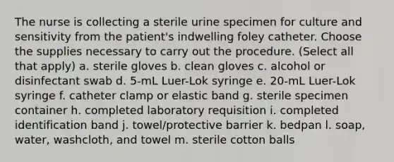 The nurse is collecting a sterile urine specimen for culture and sensitivity from the patient's indwelling foley catheter. Choose the supplies necessary to carry out the procedure. (Select all that apply) a. sterile gloves b. clean gloves c. alcohol or disinfectant swab d. 5-mL Luer-Lok syringe e. 20-mL Luer-Lok syringe f. catheter clamp or elastic band g. sterile specimen container h. completed laboratory requisition i. completed identification band j. towel/protective barrier k. bedpan l. soap, water, washcloth, and towel m. sterile cotton balls