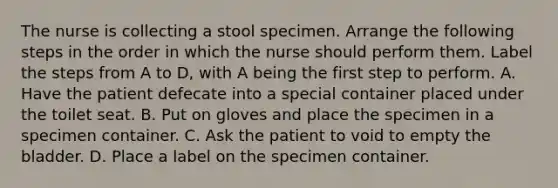 The nurse is collecting a stool specimen. Arrange the following steps in the order in which the nurse should perform them. Label the steps from A to D, with A being the first step to perform. A. Have the patient defecate into a special container placed under the toilet seat. B. Put on gloves and place the specimen in a specimen container. C. Ask the patient to void to empty the bladder. D. Place a label on the specimen container.