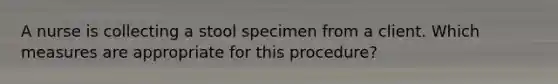 A nurse is collecting a stool specimen from a client. Which measures are appropriate for this procedure?