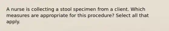 A nurse is collecting a stool specimen from a client. Which measures are appropriate for this procedure? Select all that apply.