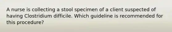 A nurse is collecting a stool specimen of a client suspected of having Clostridium difficile. Which guideline is recommended for this procedure?