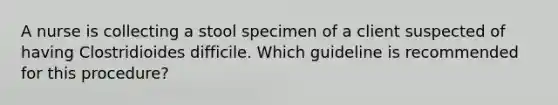 A nurse is collecting a stool specimen of a client suspected of having Clostridioides difficile. Which guideline is recommended for this procedure?