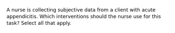 A nurse is collecting subjective data from a client with acute appendicitis. Which interventions should the nurse use for this task? Select all that apply.