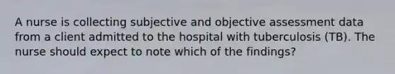 A nurse is collecting subjective and objective assessment data from a client admitted to the hospital with tuberculosis (TB). The nurse should expect to note which of the findings?