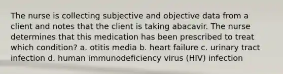 The nurse is collecting subjective and objective data from a client and notes that the client is taking abacavir. The nurse determines that this medication has been prescribed to treat which condition? a. otitis media b. heart failure c. urinary tract infection d. human immunodeficiency virus (HIV) infection