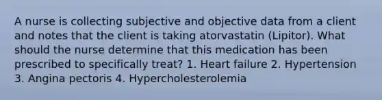 A nurse is collecting subjective and objective data from a client and notes that the client is taking atorvastatin (Lipitor). What should the nurse determine that this medication has been prescribed to specifically treat? 1. Heart failure 2. Hypertension 3. Angina pectoris 4. Hypercholesterolemia