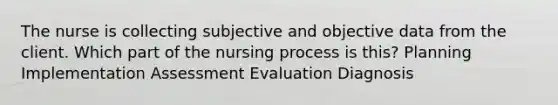 The nurse is collecting subjective and objective data from the client. Which part of the nursing process is this? Planning Implementation Assessment Evaluation Diagnosis