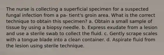 The nurse is collecting a superficial specimen for a suspected fungal infection from a pa- tient's groin area. What is the correct technique to obtain this specimen? a. Obtain a small sample of tissue by using a biopsy needle. b. Express exudate from a lesion and use a sterile swab to collect the fluid. c. Gently scrape scales with a tongue blade into a clean container. d. Aspirate fluid from the lesion using sterile technique.