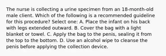 The nurse is collecting a urine specimen from an 18-month-old male client. Which of the following is a recommended guideline for this procedure? Select one: A. Place the infant on his back with legs extended outward. B. Cover the bag with a light blanket or towel. C. Apply the bag to the penis, sealing it from the top to the bottom. D. Use an alcohol wipe to cleanse the penis before applying the collection device.