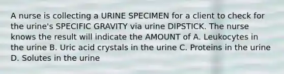 A nurse is collecting a URINE SPECIMEN for a client to check for the urine's SPECIFIC GRAVITY via urine DIPSTICK. The nurse knows the result will indicate the AMOUNT of A. Leukocytes in the urine B. Uric acid crystals in the urine C. Proteins in the urine D. Solutes in the urine