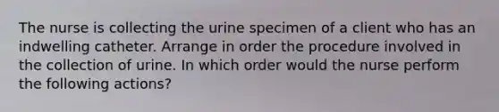 The nurse is collecting the urine specimen of a client who has an indwelling catheter. Arrange in order the procedure involved in the collection of urine. In which order would the nurse perform the following actions?