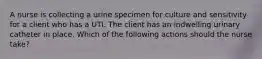A nurse is collecting a urine specimen for culture and sensitivity for a client who has a UTI. The client has an indwelling urinary catheter in place. Which of the following actions should the nurse take?