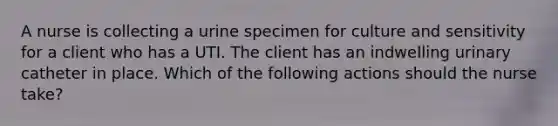 A nurse is collecting a urine specimen for culture and sensitivity for a client who has a UTI. The client has an indwelling urinary catheter in place. Which of the following actions should the nurse take?