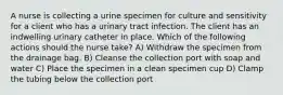 A nurse is collecting a urine specimen for culture and sensitivity for a client who has a urinary tract infection. The client has an indwelling urinary catheter in place. Which of the following actions should the nurse take? A) Withdraw the specimen from the drainage bag. B) Cleanse the collection port with soap and water C) Place the specimen in a clean specimen cup D) Clamp the tubing below the collection port