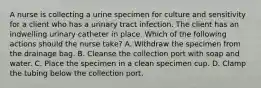 A nurse is collecting a urine specimen for culture and sensitivity for a client who has a urinary tract infection. The client has an indwelling urinary catheter in place. Which of the following actions should the nurse take? A. Withdraw the specimen from the drainage bag. B. Cleanse the collection port with soap and water. C. Place the specimen in a clean specimen cup. D. Clamp the tubing below the collection port.