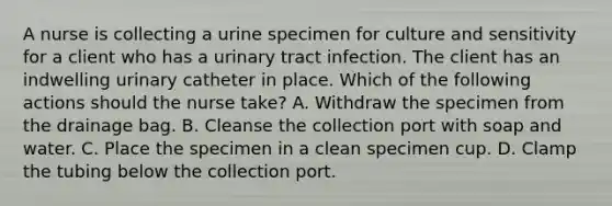 A nurse is collecting a urine specimen for culture and sensitivity for a client who has a urinary tract infection. The client has an indwelling urinary catheter in place. Which of the following actions should the nurse take? A. Withdraw the specimen from the drainage bag. B. Cleanse the collection port with soap and water. C. Place the specimen in a clean specimen cup. D. Clamp the tubing below the collection port.