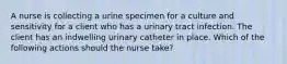 A nurse is collecting a urine specimen for a culture and sensitivity for a client who has a urinary tract infection. The client has an indwelling urinary catheter in place. Which of the following actions should the nurse take?