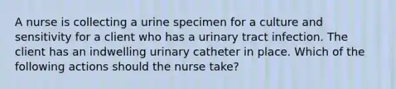 A nurse is collecting a urine specimen for a culture and sensitivity for a client who has a urinary tract infection. The client has an indwelling urinary catheter in place. Which of the following actions should the nurse take?