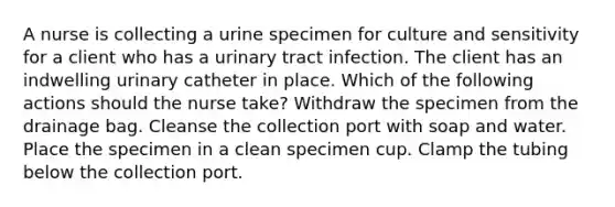 A nurse is collecting a urine specimen for culture and sensitivity for a client who has a urinary tract infection. The client has an indwelling urinary catheter in place. Which of the following actions should the nurse take? Withdraw the specimen from the drainage bag. Cleanse the collection port with soap and water. Place the specimen in a clean specimen cup. Clamp the tubing below the collection port.