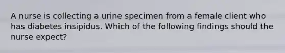 A nurse is collecting a urine specimen from a female client who has diabetes insipidus. Which of the following findings should the nurse expect?