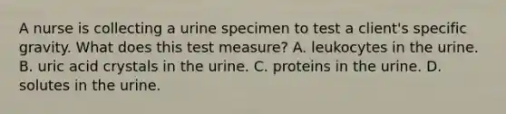 A nurse is collecting a urine specimen to test a client's specific gravity. What does this test measure? A. leukocytes in the urine. B. uric acid crystals in the urine. C. proteins in the urine. D. solutes in the urine.