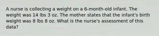 A nurse is collecting a weight on a 6-month-old infant. The weight was 14 lbs 3 oz. The mother states that the infant's birth weight was 8 lbs 8 oz. What is the nurse's assessment of this data?