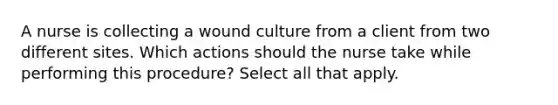 A nurse is collecting a wound culture from a client from two different sites. Which actions should the nurse take while performing this procedure? Select all that apply.