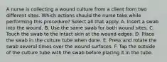 A nurse is collecting a wound culture from a client from two different sites. Which actions should the nurse take while performing this procedure? Select all that apply. A. Insert a swab into the wound. B. Use the same swab for both wound sites. C. Touch the swab to the intact skin at the wound edges. D. Place the swab in the culture tube when done. E. Press and rotate the swab several times over the wound surfaces. F. Tap the outside of the culture tube with the swab before placing it in the tube.