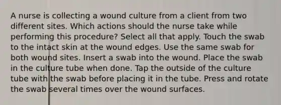 A nurse is collecting a wound culture from a client from two different sites. Which actions should the nurse take while performing this procedure? Select all that apply. Touch the swab to the intact skin at the wound edges. Use the same swab for both wound sites. Insert a swab into the wound. Place the swab in the culture tube when done. Tap the outside of the culture tube with the swab before placing it in the tube. Press and rotate the swab several times over the wound surfaces.