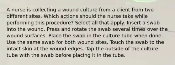 A nurse is collecting a wound culture from a client from two different sites. Which actions should the nurse take while performing this procedure? Select all that apply. Insert a swab into the wound. Press and rotate the swab several times over the wound surfaces. Place the swab in the culture tube when done. Use the same swab for both wound sites. Touch the swab to the intact skin at the wound edges. Tap the outside of the culture tube with the swab before placing it in the tube.