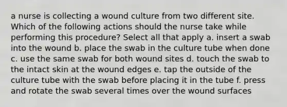 a nurse is collecting a wound culture from two different site. Which of the following actions should the nurse take while performing this procedure? Select all that apply a. insert a swab into the wound b. place the swab in the culture tube when done c. use the same swab for both wound sites d. touch the swab to the intact skin at the wound edges e. tap the outside of the culture tube with the swab before placing it in the tube f. press and rotate the swab several times over the wound surfaces