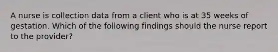 A nurse is collection data from a client who is at 35 weeks of gestation. Which of the following findings should the nurse report to the provider?