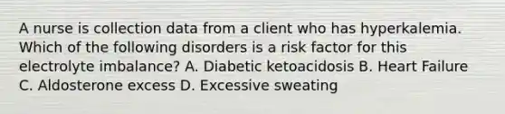 A nurse is collection data from a client who has hyperkalemia. Which of the following disorders is a risk factor for this electrolyte imbalance? A. Diabetic ketoacidosis B. Heart Failure C. Aldosterone excess D. Excessive sweating