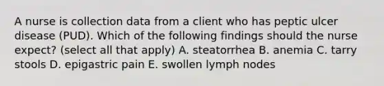 A nurse is collection data from a client who has peptic ulcer disease (PUD). Which of the following findings should the nurse expect? (select all that apply) A. steatorrhea B. anemia C. tarry stools D. epigastric pain E. swollen lymph nodes